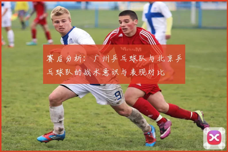 赛后分析：广州乒乓球队与北京乒乓球队的战术意识与表现对比
