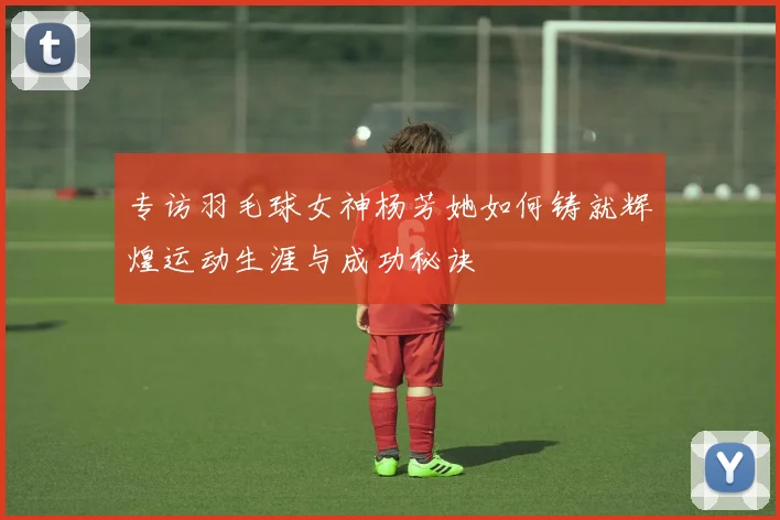 专访羽毛球女神杨芳她如何铸就辉煌运动生涯与成功秘诀