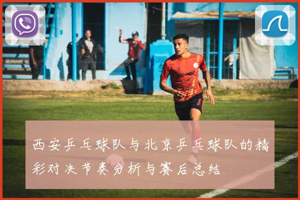 西安乒乓球队与北京乒乓球队的精彩对决节奏分析与赛后总结