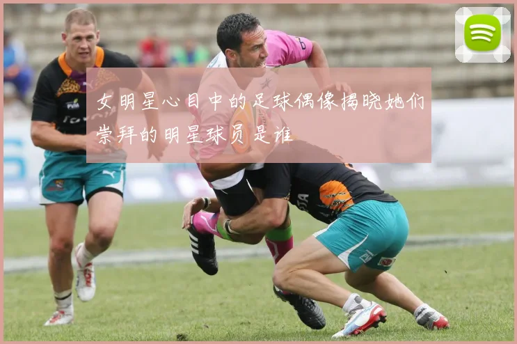 女明星心目中的足球偶像揭晓她们崇拜的明星球员是谁