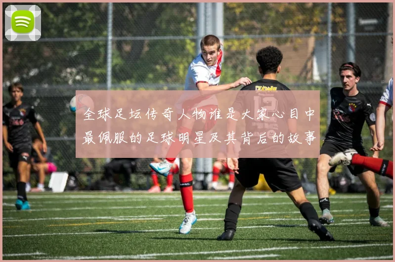 全球足坛传奇人物谁是大家心目中最佩服的足球明星及其背后的故事